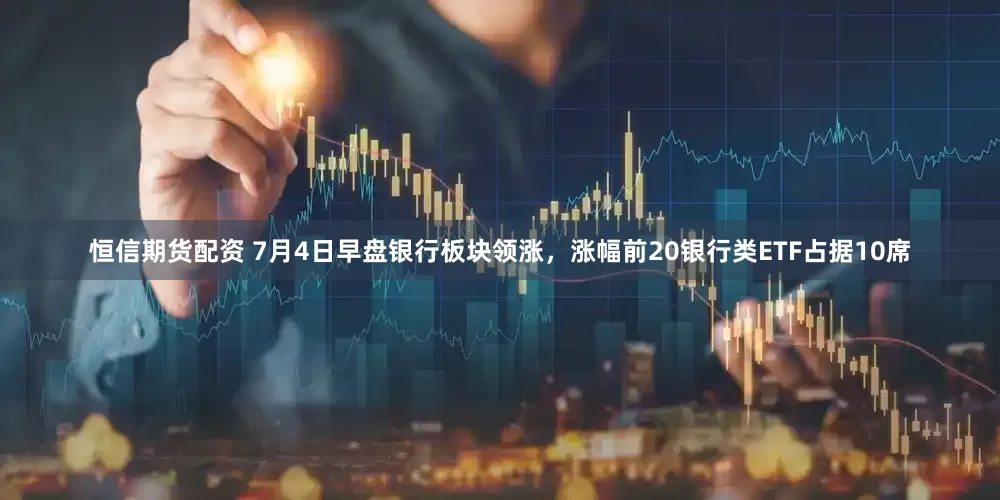 恒信期货配资 7月4日早盘银行板块领涨，涨幅前20银行类ETF占据10席