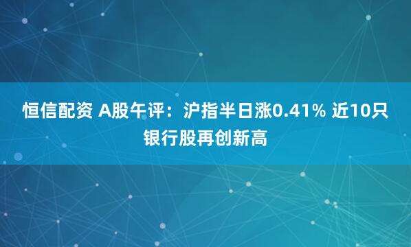恒信配资 A股午评：沪指半日涨0.41% 近10只银行股再创新高