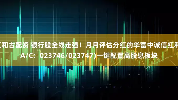 红和古配资 银行股全线走强！月月评估分红的华富中诚信红利(A/C：023746/023747)一键配置高股息板块