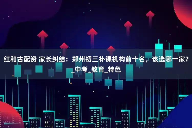红和古配资 家长纠结：郑州初三补课机构前十名，该选哪一家？_中考_教育_特色