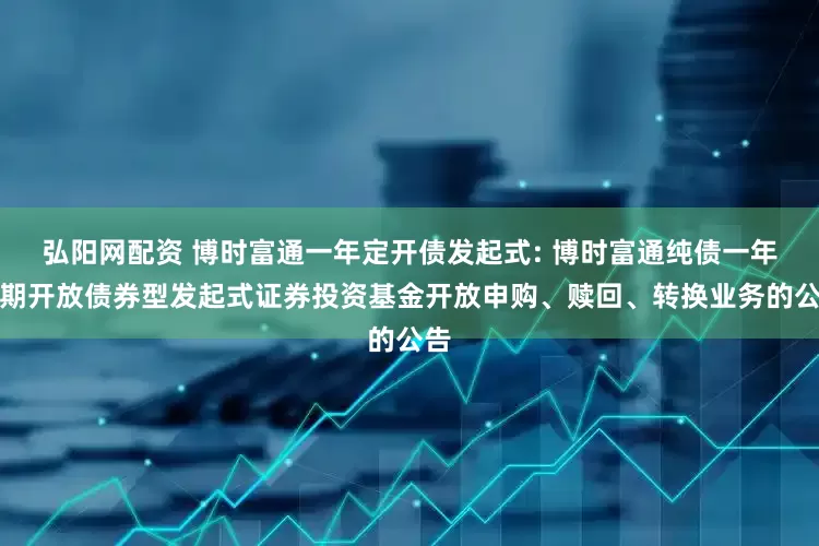 弘阳网配资 博时富通一年定开债发起式: 博时富通纯债一年定期开放债券型发起式证券投资基金开放申购、赎回、转换业务的公告