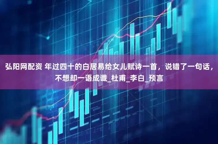 弘阳网配资 年过四十的白居易给女儿赋诗一首，说错了一句话，不想却一语成谶_杜甫_李白_预言