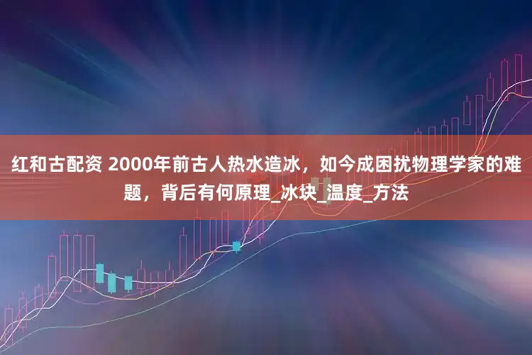 红和古配资 2000年前古人热水造冰，如今成困扰物理学家的难题，背后有何原理_冰块_温度_方法