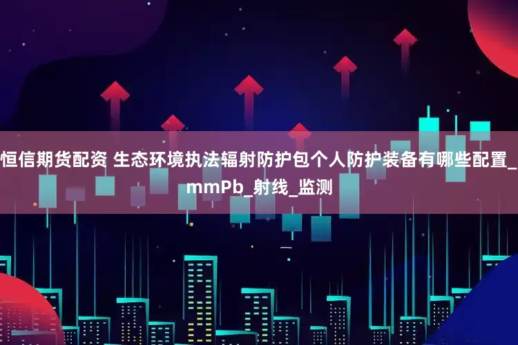 恒信期货配资 生态环境执法辐射防护包个人防护装备有哪些配置_mmPb_射线_监测