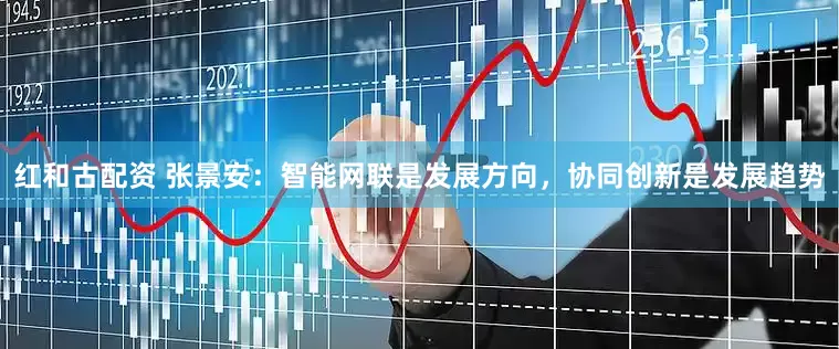 红和古配资 张景安：智能网联是发展方向，协同创新是发展趋势