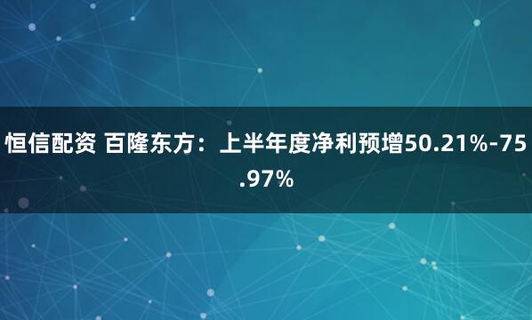 恒信配资 百隆东方：上半年度净利预增50.21%-75.97%