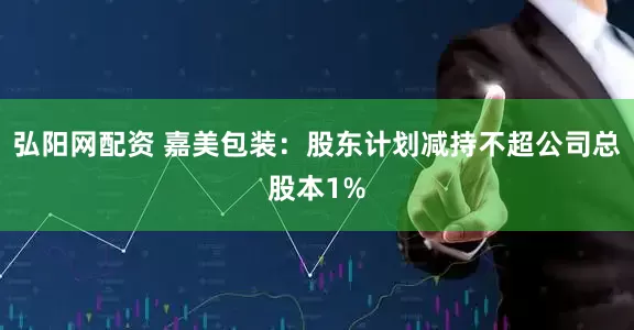 弘阳网配资 嘉美包装：股东计划减持不超公司总股本1%