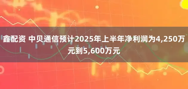 鑫配资 中贝通信预计2025年上半年净利润为4,250万元到5,600万元