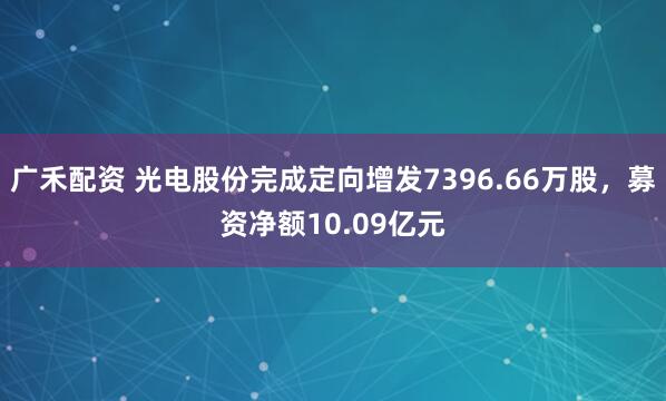 广禾配资 光电股份完成定向增发7396.66万股，募资净额10.09亿元
