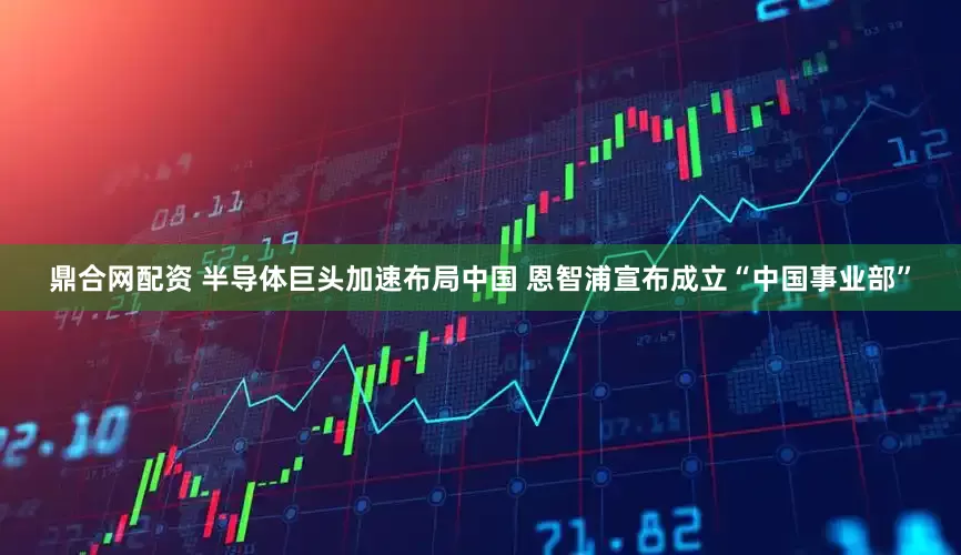 鼎合网配资 半导体巨头加速布局中国 恩智浦宣布成立“中国事业部”