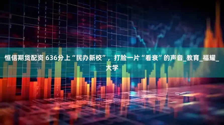 恒信期货配资 636分上“民办新校”，打脸一片“看衰”的声音_教育_福耀_大学