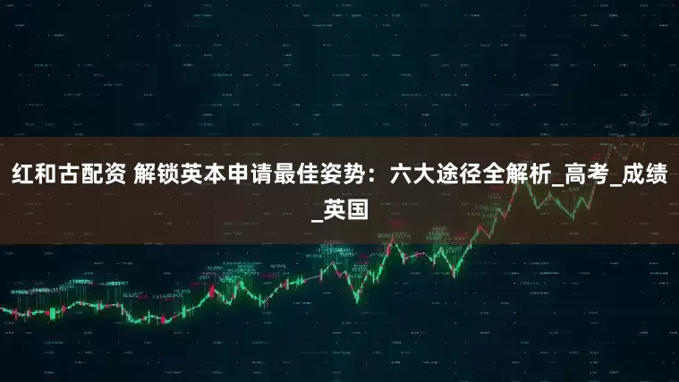 红和古配资 解锁英本申请最佳姿势：六大途径全解析_高考_成绩_英国