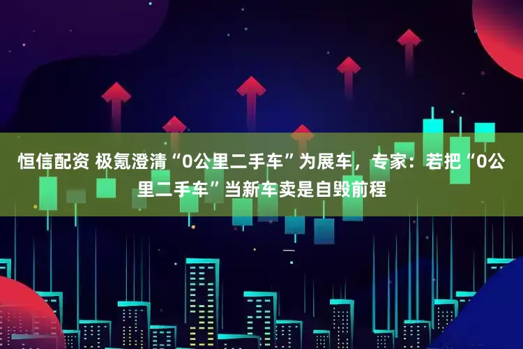 恒信配资 极氪澄清“0公里二手车”为展车，专家：若把“0公里二手车”当新车卖是自毁前程
