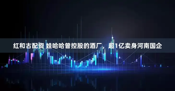 红和古配资 娃哈哈曾控股的酒厂，超1亿卖身河南国企