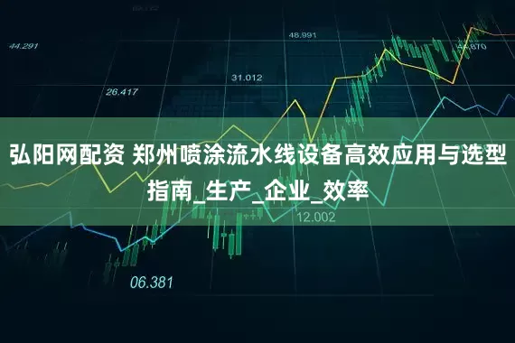 弘阳网配资 郑州喷涂流水线设备高效应用与选型指南_生产_企业_效率