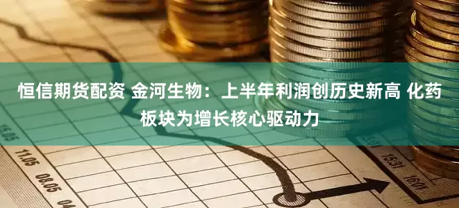 恒信期货配资 金河生物：上半年利润创历史新高 化药板块为增长核心驱动力