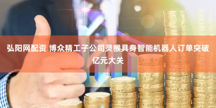 弘阳网配资 博众精工子公司灵猴具身智能机器人订单突破亿元大关