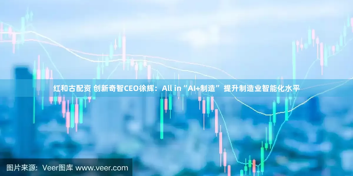 红和古配资 创新奇智CEO徐辉：All in“AI+制造” 提升制造业智能化水平