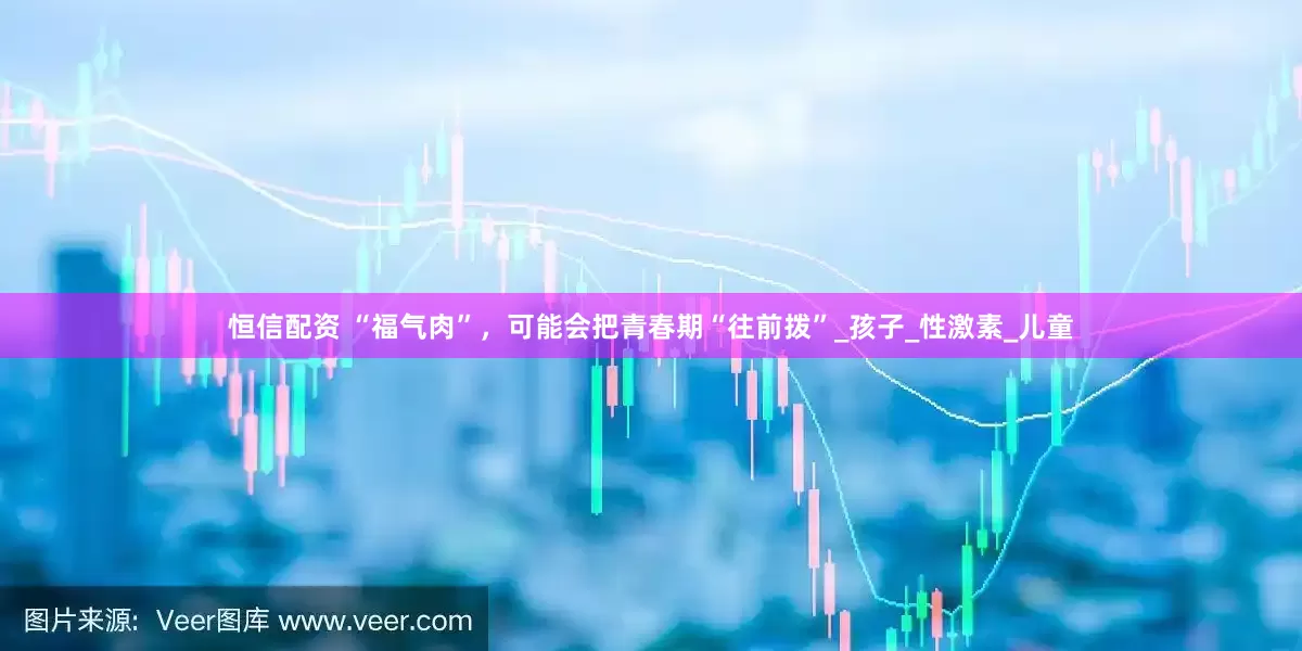 恒信配资 “福气肉”，可能会把青春期“往前拨”_孩子_性激素_儿童