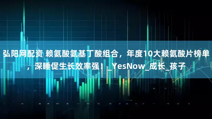 弘阳网配资 赖氨酸氨基丁酸组合，年度10大赖氨酸片榜单，深睡促生长效率强！_YesNow_成长_孩子
