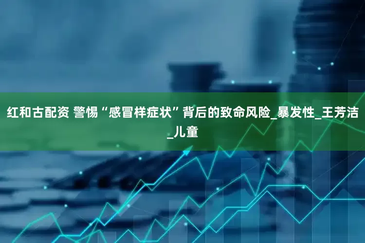 红和古配资 警惕“感冒样症状”背后的致命风险_暴发性_王芳洁_儿童