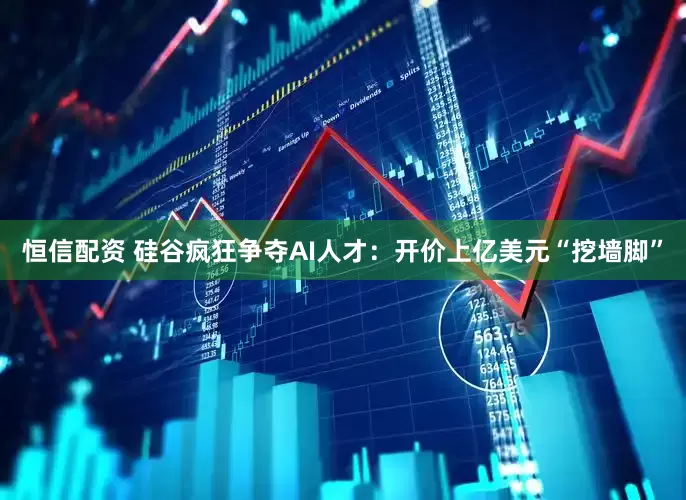 恒信配资 硅谷疯狂争夺AI人才：开价上亿美元“挖墙脚”
