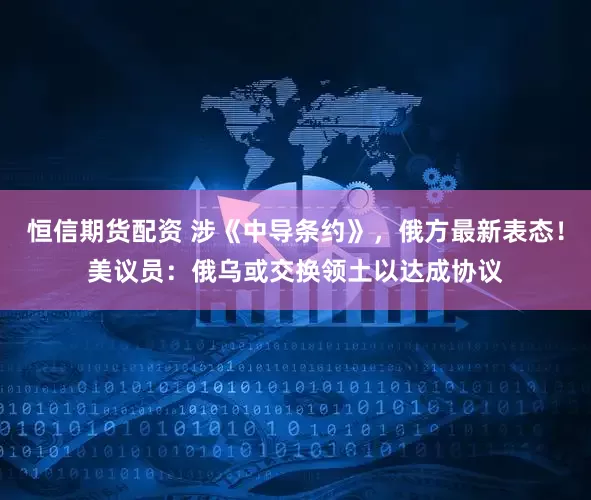 恒信期货配资 涉《中导条约》，俄方最新表态！美议员：俄乌或交换领土以达成协议
