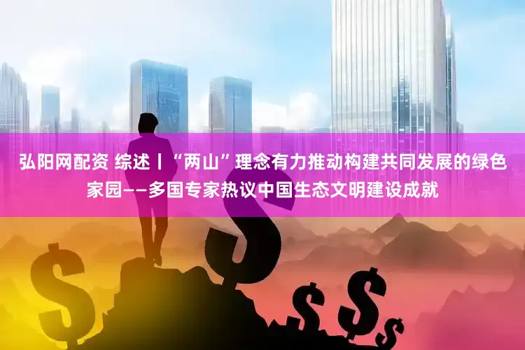弘阳网配资 综述丨“两山”理念有力推动构建共同发展的绿色家园——多国专家热议中国生态文明建设成就
