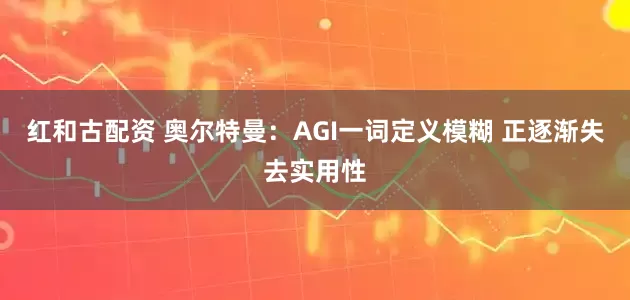 红和古配资 奥尔特曼：AGI一词定义模糊 正逐渐失去实用性
