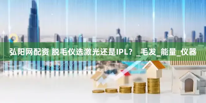 弘阳网配资 脱毛仪选激光还是IPL？_毛发_能量_仪器