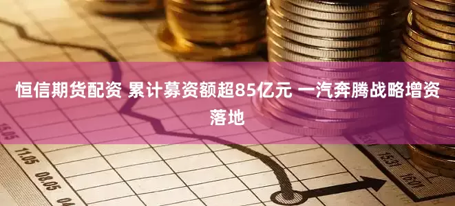 恒信期货配资 累计募资额超85亿元 一汽奔腾战略增资落地