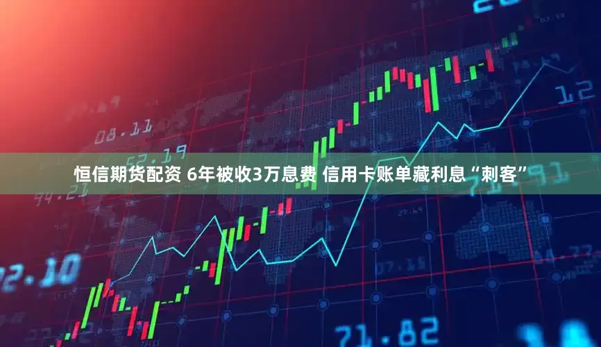 恒信期货配资 6年被收3万息费 信用卡账单藏利息“刺客”