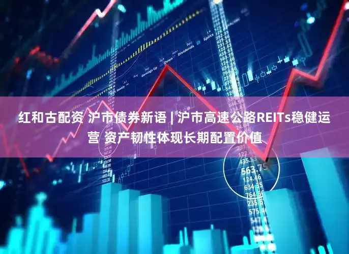 红和古配资 沪市债券新语 | 沪市高速公路REITs稳健运营 资产韧性体现长期配置价值