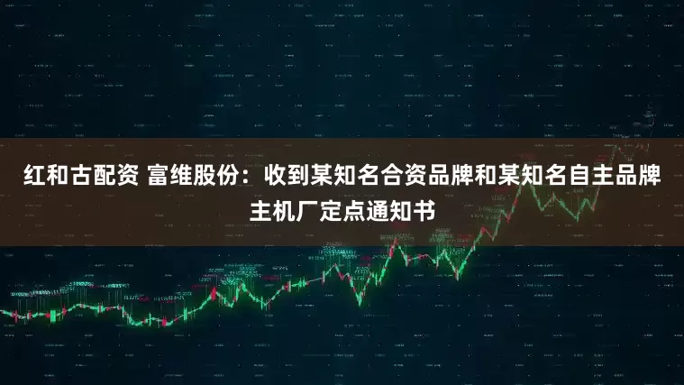 红和古配资 富维股份：收到某知名合资品牌和某知名自主品牌主机厂定点通知书