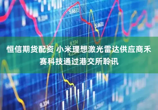 恒信期货配资 小米理想激光雷达供应商禾赛科技通过港交所聆讯