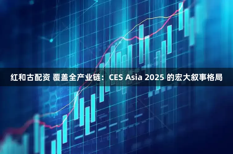 红和古配资 覆盖全产业链:CES Asia 2025 的宏大叙事格局