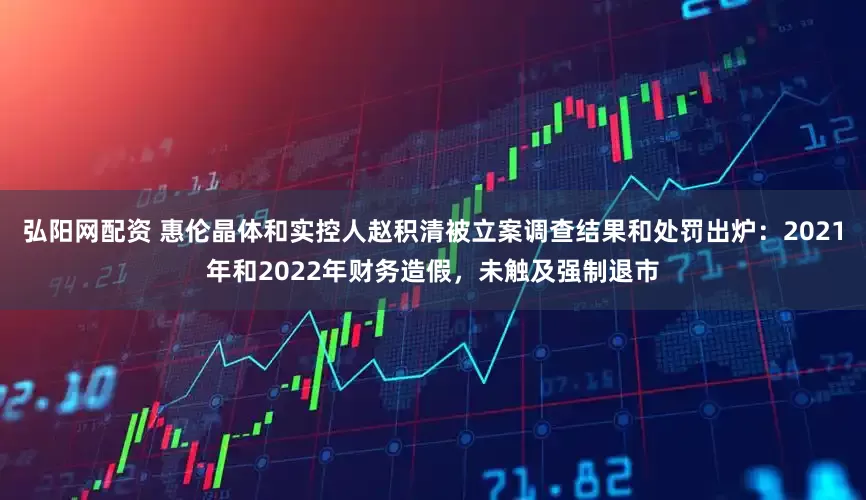 弘阳网配资 惠伦晶体和实控人赵积清被立案调查结果和处罚出炉：2021年和2022年财务造假，未触及强制退市