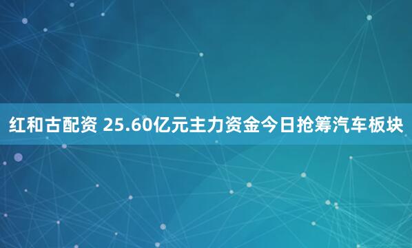 红和古配资 25.60亿元主力资金今日抢筹汽车板块