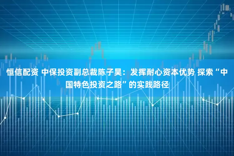 恒信配资 中保投资副总裁陈子昊：发挥耐心资本优势 探索“中国特色投资之路”的实践路径