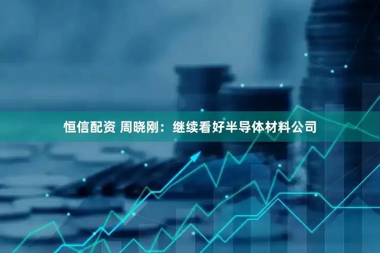 恒信配资 周晓刚：继续看好半导体材料公司