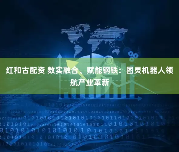 红和古配资 数实融合、赋能钢铁：图灵机器人领航产业革新
