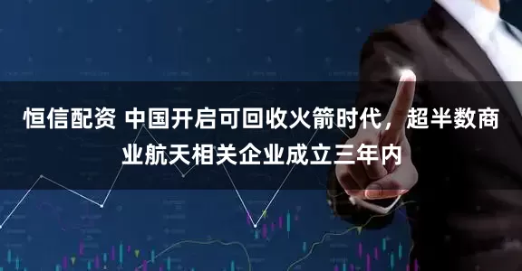 恒信配资 中国开启可回收火箭时代，超半数商业航天相关企业成立三年内